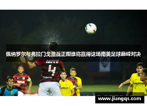 佩纳罗尔与弗拉门戈激战正酣谁将赢得这场南美足球巅峰对决
