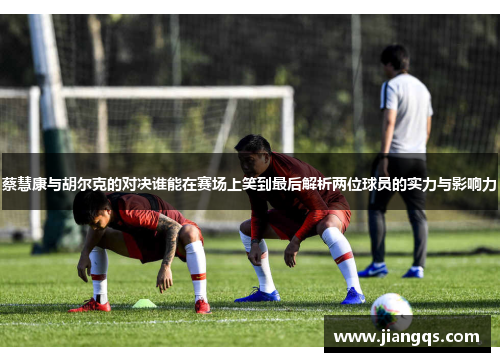 蔡慧康与胡尔克的对决谁能在赛场上笑到最后解析两位球员的实力与影响力